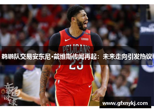 鹈鹕队交易安东尼·戴维斯传闻再起：未来走向引发热议